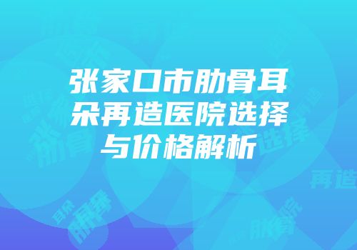 张家口市肋骨耳朵再造医院选择与价格解析