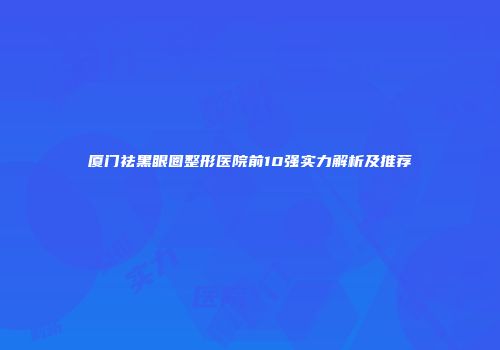厦门祛黑眼圈整形医院前10强实力解析及推荐