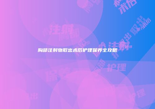 胸部注射物取出术后护理保养全攻略