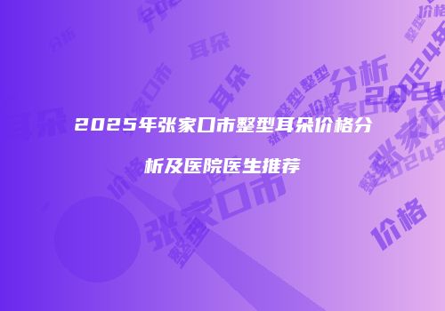2025年张家口市整型耳朵价格分析及医院医生推荐