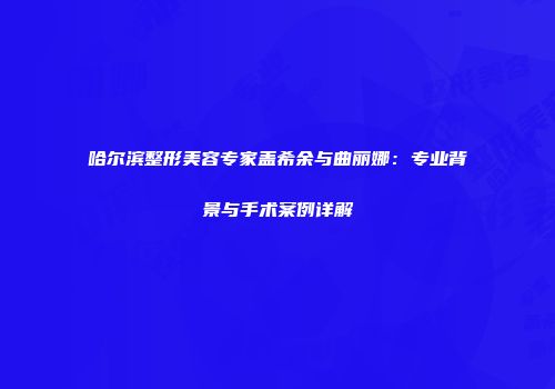 哈尔滨整形美容专家盖希余与曲丽娜：专业背景与手术案例详解
