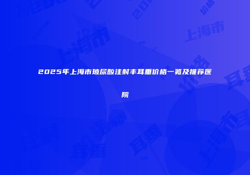 2025年上海市玻尿酸注射丰耳垂价格一览及推荐医院