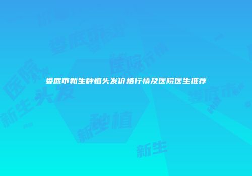 娄底市新生种植头发价格行情及医院医生推荐