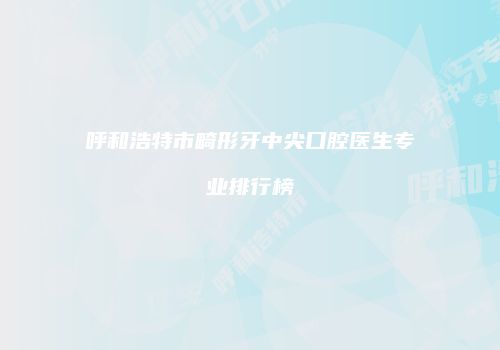 呼和浩特市畸形牙中尖口腔医生专业排行榜