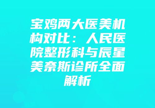 宝鸡两大医美机构对比：人民医院整形科与辰星美奈斯诊所全面解析