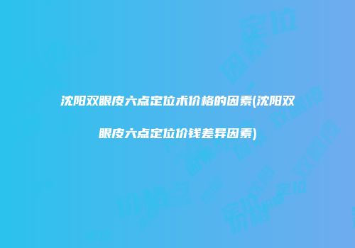 沈阳双眼皮六点定位术价格的因素(沈阳双眼皮六点定位价钱差异因素)