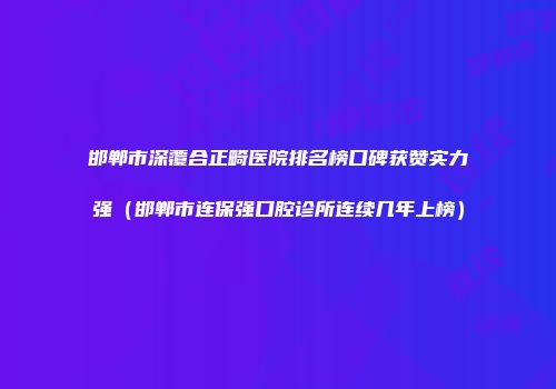 邯郸市深覆合正畸医院排名榜口碑获赞实力强（邯郸市连保强口腔诊所连续几年上榜）