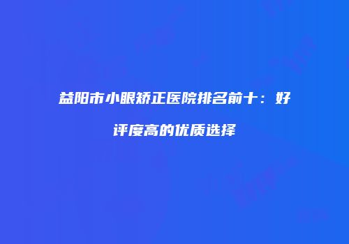 益阳市小眼矫正医院排名前十：好评度高的优质选择