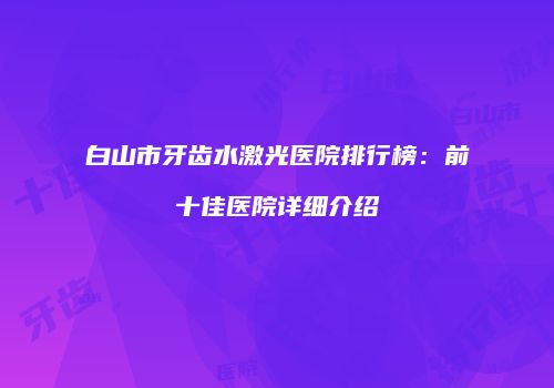 白山市牙齿水激光医院排行榜：前十佳医院详细介绍