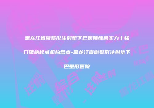 黑龙江省微整形注射垫下巴医院综合实力十强口碑榜权威机构盘点-黑龙江省微整形注射垫下巴整形医院