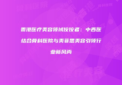 贵港医疗美容领域佼佼者：中西医结合骨科医院与美菲思美容引领行业新风尚