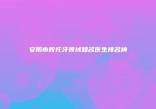 安阳市胶托牙领域知名医生排名榜
