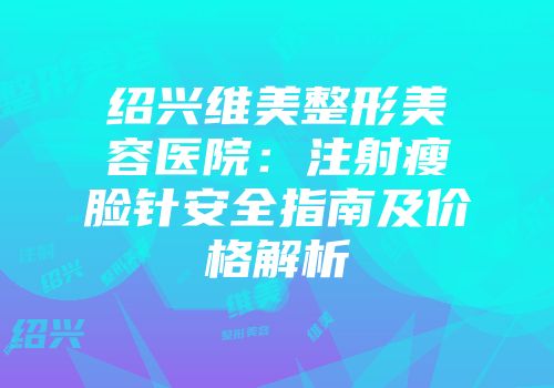 绍兴维美整形美容医院：注射瘦脸针安全指南及价格解析