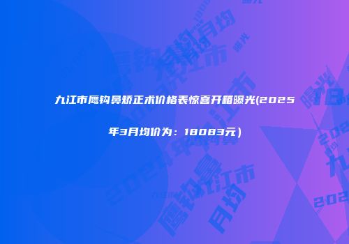 九江市鹰钩鼻矫正术价格表惊喜开箱曝光(2025年3月均价为：18083元）
