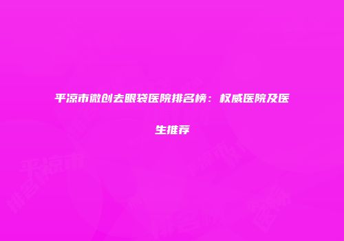 平凉市微创去眼袋医院排名榜：权威医院及医生推荐