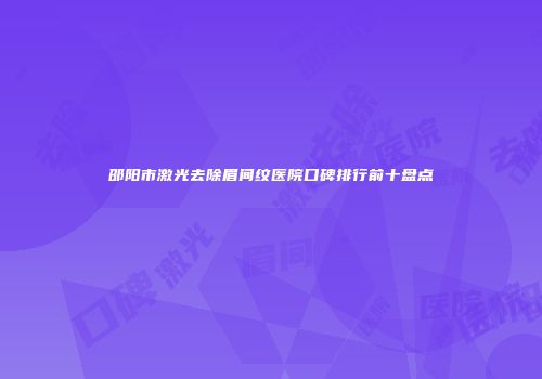 邵阳市激光去除眉间纹医院口碑排行前十盘点
