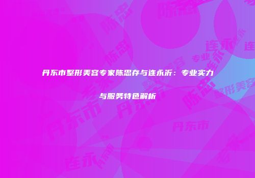 丹东市整形美容专家陈忠存与连永沂：专业实力与服务特色解析