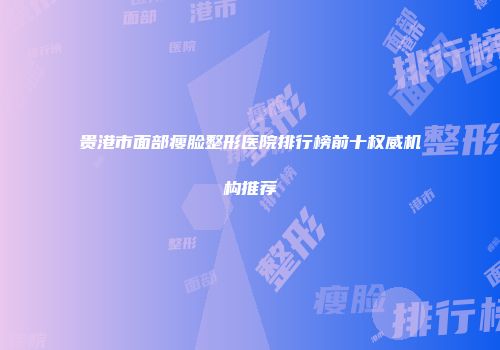 贵港市面部瘦脸整形医院排行榜前十权威机构推荐