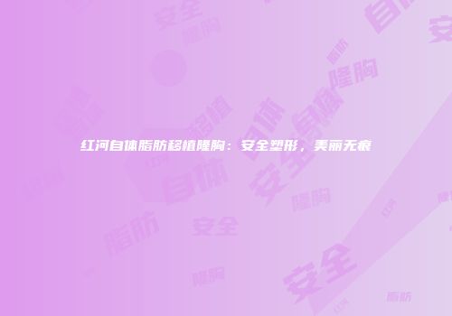 红河自体脂肪移植隆胸：安全塑形，美丽无痕