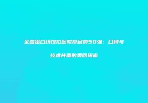 全国蛋白线提拉医院排名前50强：口碑与技术并重的美丽指南