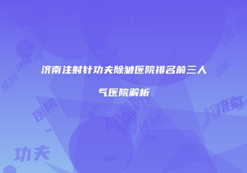 济南注射针功夫除皱医院排名前三人气医院解析