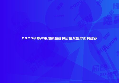 2025年柳州市玻尿酸隆鼻价格及整形机构推荐