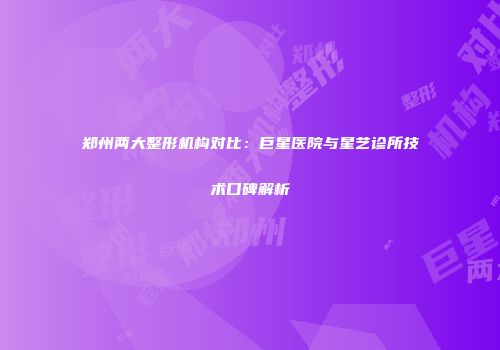 郑州两大整形机构对比：巨星医院与星艺诊所技术口碑解析