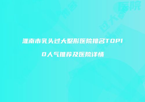 淮南市乳头过大整形医院排名TOP10人气推荐及医院详情
