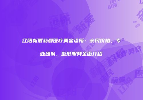 辽阳新爱莉曼医疗美容诊所：亲民价格，专业团队，整形服务全面介绍