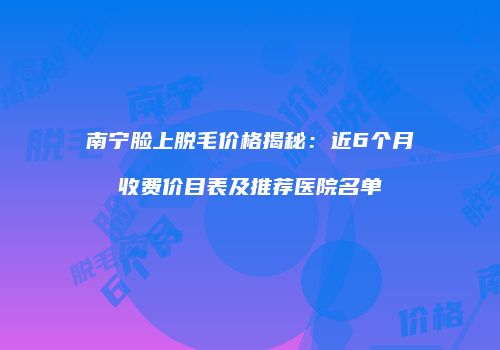 南宁脸上脱毛价格揭秘：近6个月收费价目表及推荐医院名单