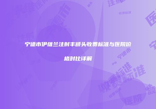 宁德市伊维兰注射丰额头收费标准与医院价格对比详解