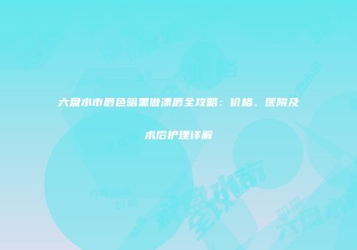 六盘水市唇色暗黑做漂唇全攻略：价格、医院及术后护理详解