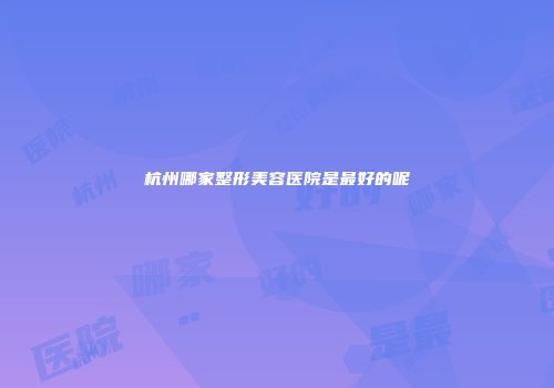 杭州哪家整形美容医院是最好的呢