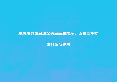 重庆市韩国登腾全瓷冠医生推荐：五位资深专家介绍与评价