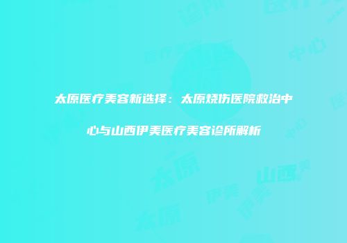 太原医疗美容新选择：太原烧伤医院救治中心与山西伊美医疗美容诊所解析
