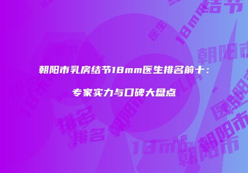 朝阳市乳房结节18mm医生排名前十：专家实力与口碑大盘点