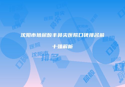 沈阳市玻尿酸丰鼻尖医院口碑排名前十强解析