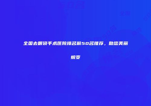 全国去眼袋手术医院排名前50名推荐，助您美丽蜕变
