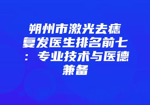 朔州市激光去痣复发医生排名前七：专业技术与医德兼备