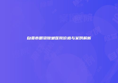 自贡市眼袋除皱医院价格与案例解析