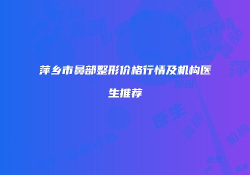 萍乡市鼻部整形价格行情及机构医生推荐