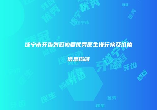 遂宁市牙齿残冠修复优秀医生排行榜及价格信息揭晓