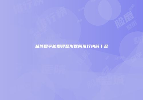 盐城国字脸磨骨整形医院排行榜前十名
