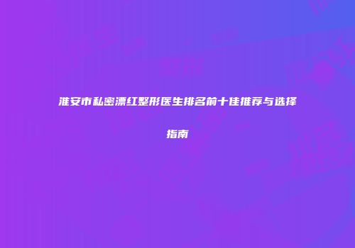 淮安市私密漂红整形医生排名前十佳推荐与选择指南