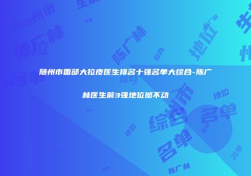 随州市面部大拉皮医生排名十强名单大综合-陈广林医生前3强地位撼不动