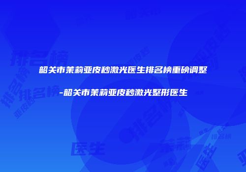 韶关市茉莉亚皮秒激光医生排名榜重磅调整-韶关市茉莉亚皮秒激光整形医生