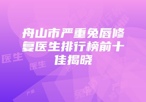 舟山市严重兔唇修复医生排行榜前十佳揭晓
