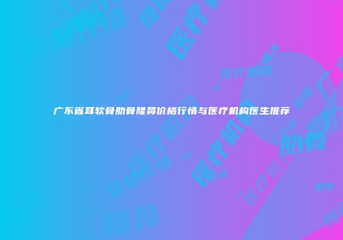 广东省耳软骨肋骨隆鼻价格行情与医疗机构医生推荐