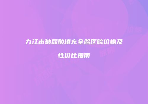 九江市玻尿酸填充全脸医院价格及性价比指南