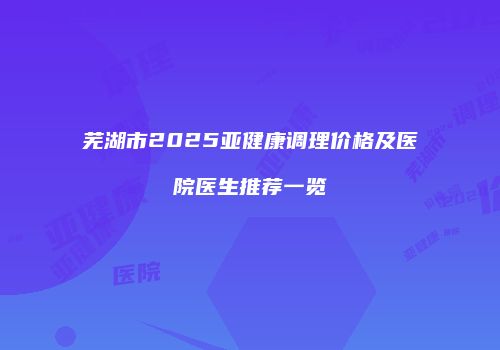 芜湖市2025亚健康调理价格及医院医生推荐一览